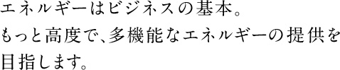 エネルギーはビジネスの基本。もっと高度で、多機能なエネルギーの提供を目指します。